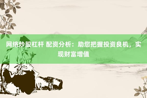 网络炒股杠杆 配资分析：助您把握投资良机，实现财富增值