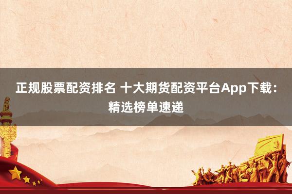 正规股票配资排名 十大期货配资平台App下载：精选榜单速递