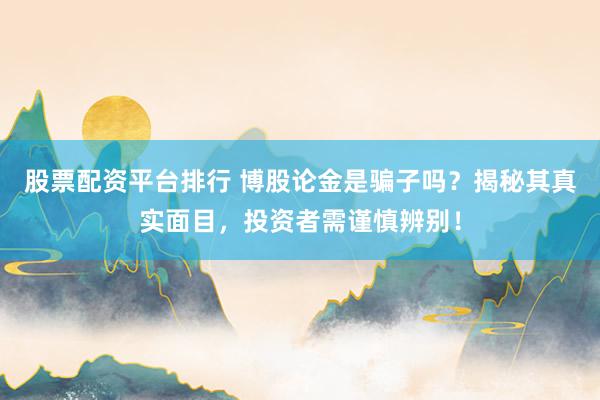 股票配资平台排行 博股论金是骗子吗？揭秘其真实面目，投资者需谨慎辨别！