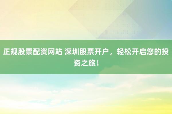 正规股票配资网站 深圳股票开户，轻松开启您的投资之旅！