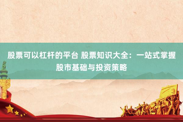 股票可以杠杆的平台 股票知识大全：一站式掌握股市基础与投资策略