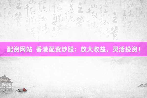 配资网站  香港配资炒股：放大收益，灵活投资！
