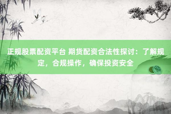 正规股票配资平台 期货配资合法性探讨：了解规定，合规操作，确保投资安全