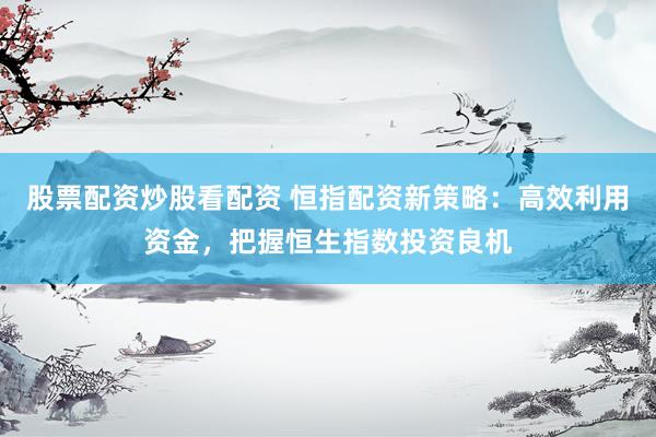 股票配资炒股看配资 恒指配资新策略：高效利用资金，把握恒生指数投资良机