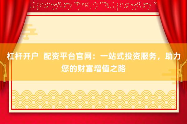 杠杆开户  配资平台官网：一站式投资服务，助力您的财富增值之路
