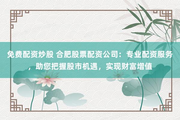 免费配资炒股 合肥股票配资公司：专业配资服务，助您把握股市机遇，实现财富增值