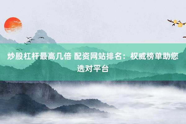 炒股杠杆最高几倍 配资网站排名：权威榜单助您选对平台