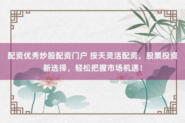 配资优秀炒股配资门户 按天灵活配资，股票投资新选择，轻松把握市场机遇！