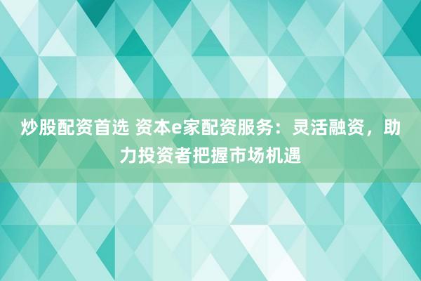 炒股配资首选 资本e家配资服务：灵活融资，助力投资者把握市场机遇