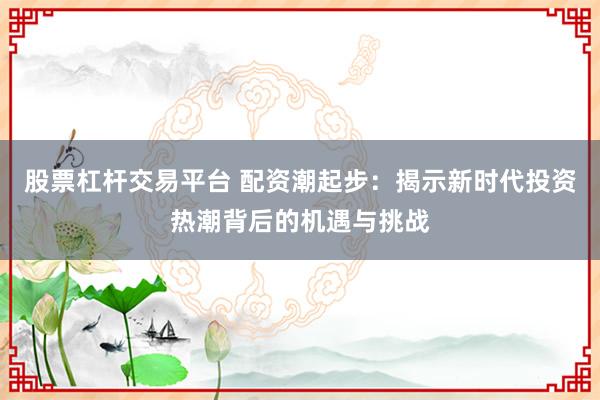 股票杠杆交易平台 配资潮起步：揭示新时代投资热潮背后的机遇与挑战