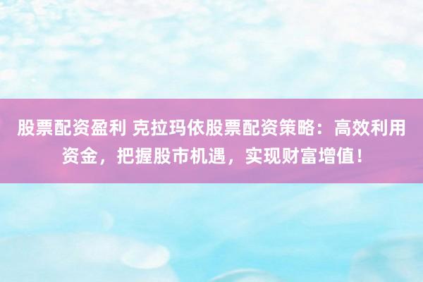 股票配资盈利 克拉玛依股票配资策略：高效利用资金，把握股市机遇，实现财富增值！