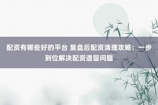 配资有哪些好的平台 复盘后配资清理攻略：一步到位解决配资遗留问题