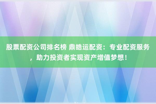 股票配资公司排名榜 鼎皓运配资：专业配资服务，助力投资者实现资产增值梦想！