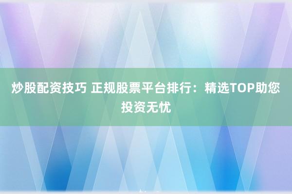 炒股配资技巧 正规股票平台排行：精选TOP助您投资无忧