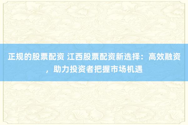 正规的股票配资 江西股票配资新选择：高效融资，助力投资者把握市场机遇