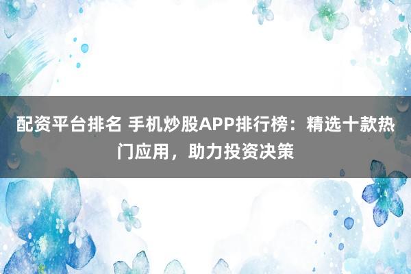 配资平台排名 手机炒股APP排行榜：精选十款热门应用，助力投资决策