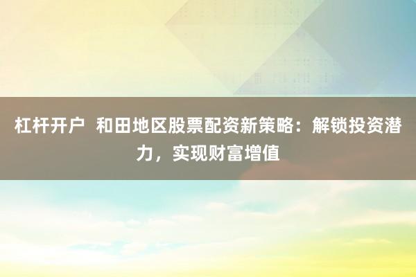杠杆开户  和田地区股票配资新策略：解锁投资潜力，实现财富增值
