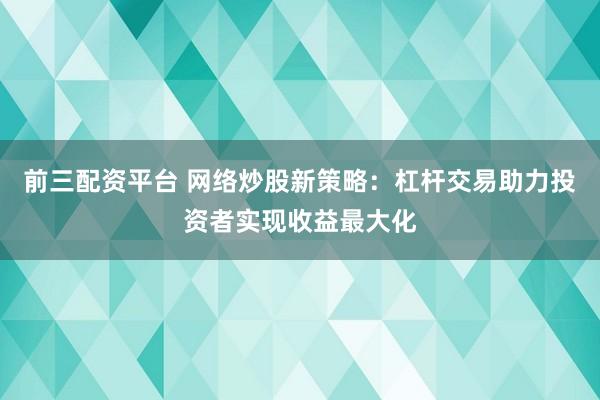 前三配资平台 网络炒股新策略：杠杆交易助力投资者实现收益最大化
