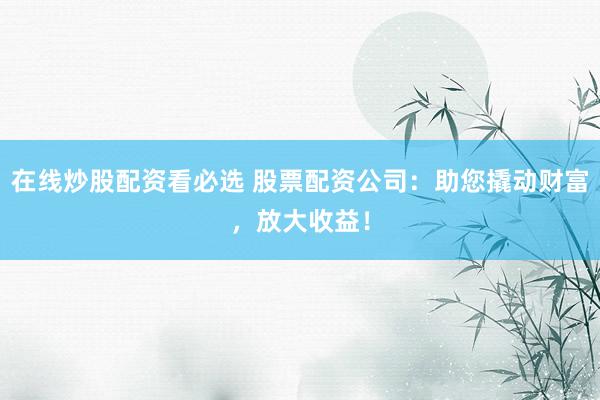 在线炒股配资看必选 股票配资公司：助您撬动财富，放大收益！