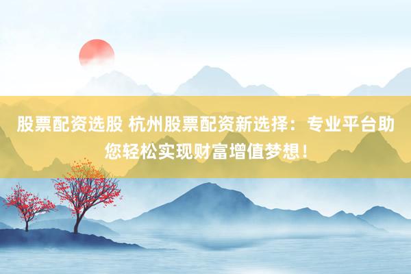 股票配资选股 杭州股票配资新选择：专业平台助您轻松实现财富增值梦想！