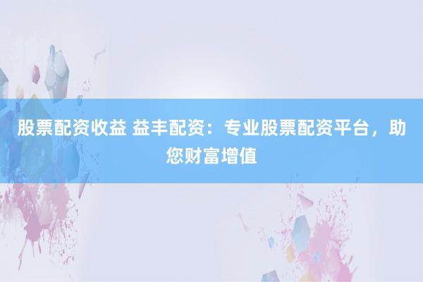 股票配资收益 益丰配资：专业股票配资平台，助您财富增值