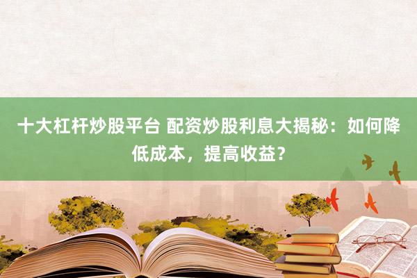 十大杠杆炒股平台 配资炒股利息大揭秘：如何降低成本，提高收益？