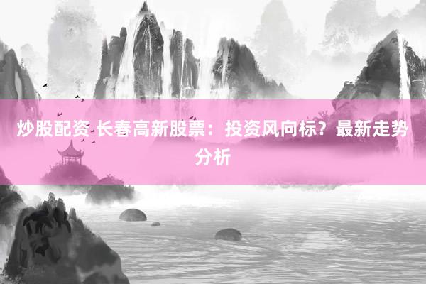 炒股配资 长春高新股票：投资风向标？最新走势分析