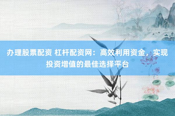 办理股票配资 杠杆配资网：高效利用资金，实现投资增值的最佳选择平台