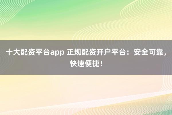十大配资平台app 正规配资开户平台：安全可靠，快速便捷！