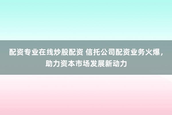 配资专业在线炒股配资 信托公司配资业务火爆，助力资本市场发展新动力