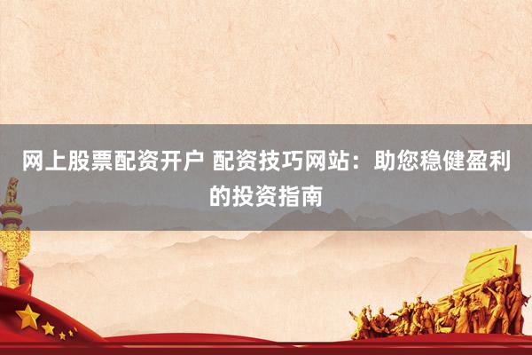 网上股票配资开户 配资技巧网站：助您稳健盈利的投资指南
