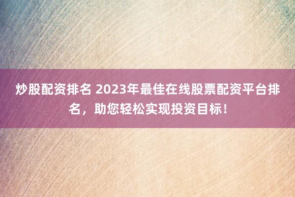 炒股配资排名 2023年最佳在线股票配资平台排名，助您轻松实现投资目标！