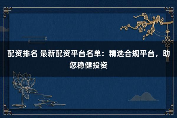 配资排名 最新配资平台名单：精选合规平台，助您稳健投资