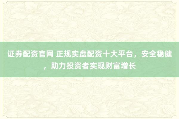 证券配资官网 正规实盘配资十大平台，安全稳健，助力投资者实现财富增长