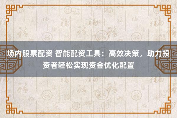 场内股票配资 智能配资工具：高效决策，助力投资者轻松实现资金优化配置
