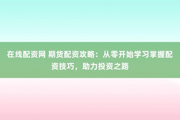 在线配资网 期货配资攻略：从零开始学习掌握配资技巧，助力投资之路