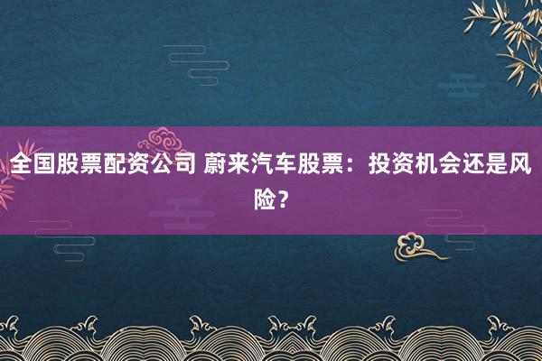 全国股票配资公司 蔚来汽车股票：投资机会还是风险？
