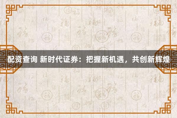 配资查询 新时代证券：把握新机遇，共创新辉煌