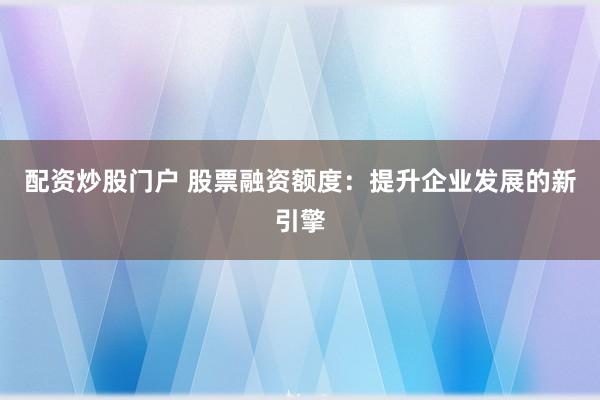 配资炒股门户 股票融资额度：提升企业发展的新引擎