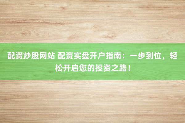 配资炒股网站 配资实盘开户指南：一步到位，轻松开启您的投资之路！