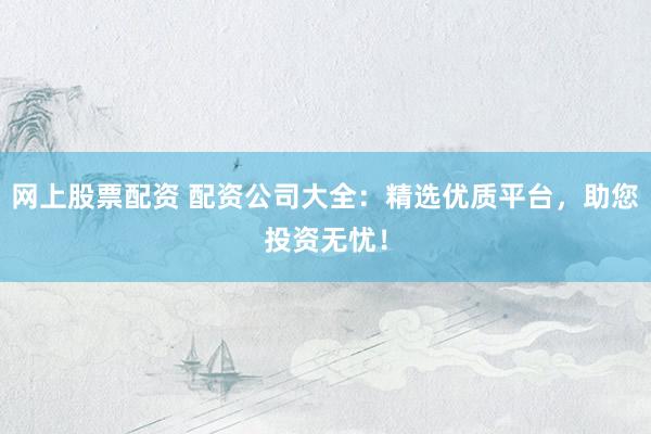 网上股票配资 配资公司大全：精选优质平台，助您投资无忧！