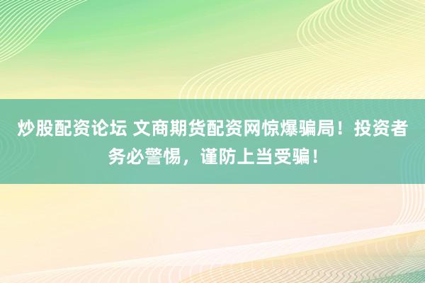 炒股配资论坛 文商期货配资网惊爆骗局！投资者务必警惕，谨防上当受骗！