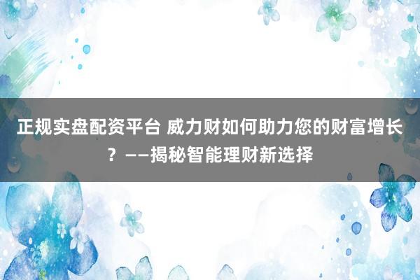 正规实盘配资平台 威力财如何助力您的财富增长？——揭秘智能理财新选择