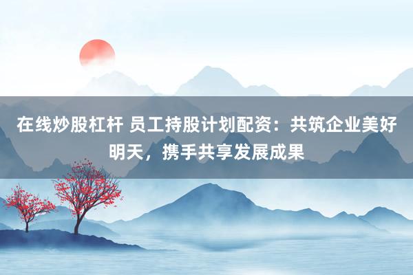 在线炒股杠杆 员工持股计划配资：共筑企业美好明天，携手共享发展成果