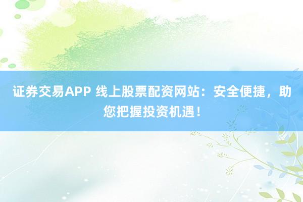 证券交易APP 线上股票配资网站：安全便捷，助您把握投资机遇！