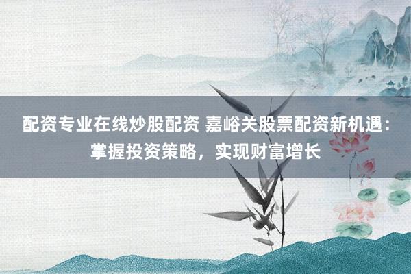配资专业在线炒股配资 嘉峪关股票配资新机遇：掌握投资策略，实现财富增长