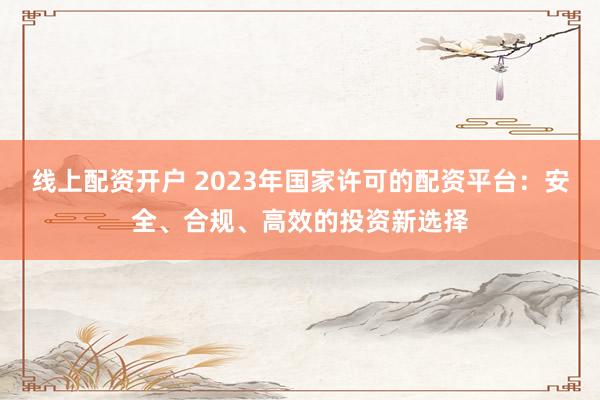 线上配资开户 2023年国家许可的配资平台：安全、合规、高效的投资新选择