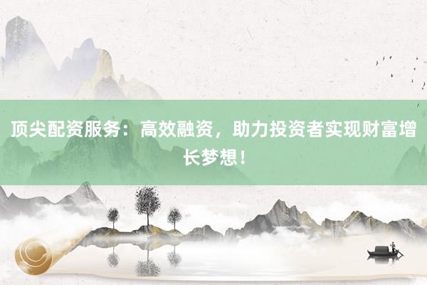 顶尖配资服务：高效融资，助力投资者实现财富增长梦想！