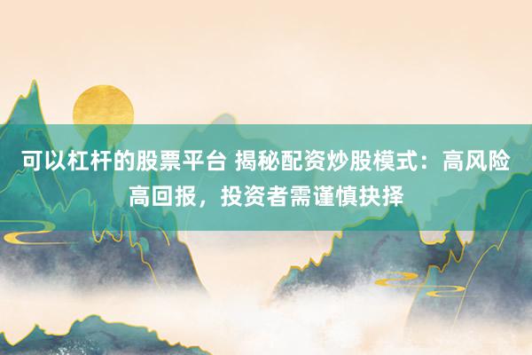 可以杠杆的股票平台 揭秘配资炒股模式：高风险高回报，投资者需谨慎抉择