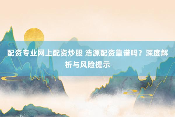 配资专业网上配资炒股 浩源配资靠谱吗？深度解析与风险提示
